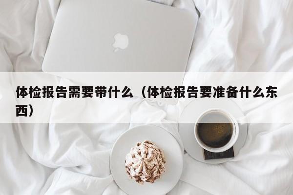 体检报告需要带什么(体检报告要准备什么东西)
