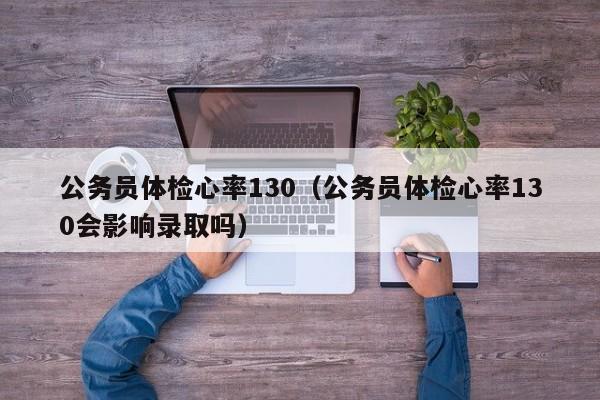 公务员体检心率130(公务员体检心率130会影响录取吗)