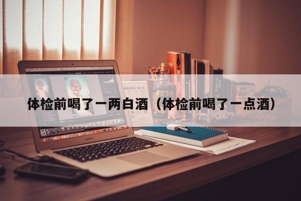 体检前喝了一两白酒(体检前喝了一点酒)