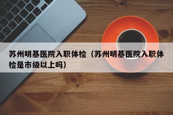 苏州明基医院入职体检(苏州明基医院入职体检是市级以上吗)
