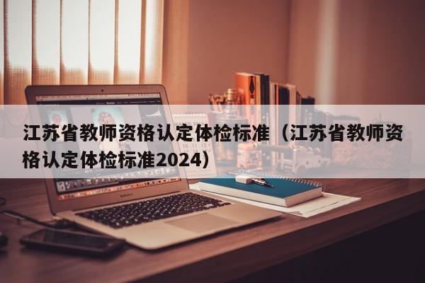 江苏省教师资格认定体检标准(江苏省教师资格认定体检标准2024)