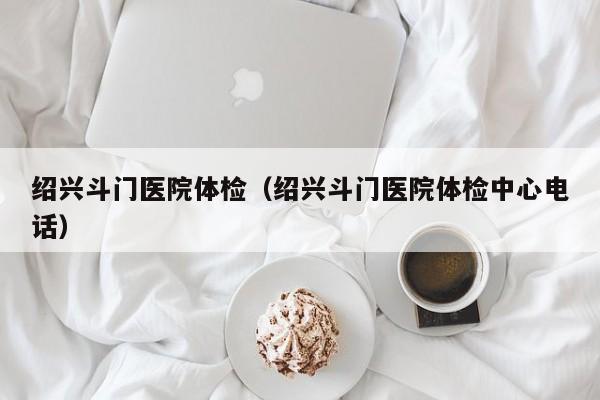 绍兴斗门医院体检(绍兴斗门医院体检中心电话)
