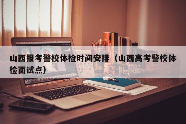 山西报考警校体检时间安排(山西高考警校体检面试点)