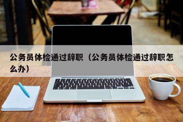 公务员体检通过辞职(公务员体检通过辞职怎么办)