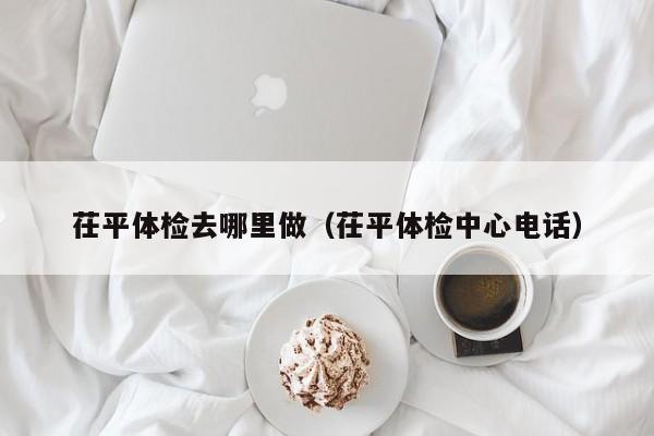茌平体检去哪里做(茌平体检中心电话)