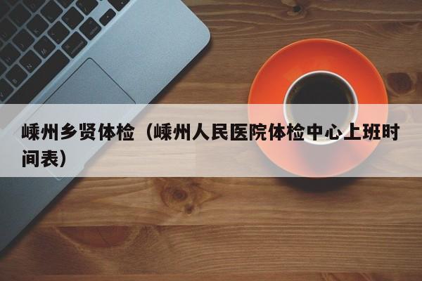 嵊州乡贤体检(嵊州人民医院体检中心上班时间表)