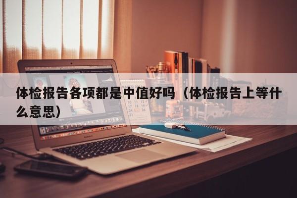 体检报告各项都是中值好吗(体检报告上等什么意思)