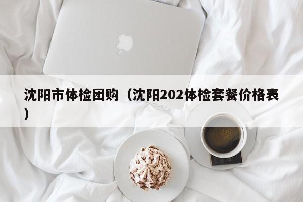 沈阳市体检团购(沈阳202体检套餐价格表)
