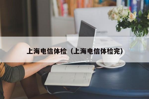 上海电信体检(上海电信体检完)
