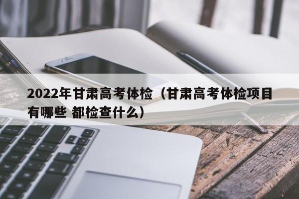 2022年甘肃高考体检(甘肃高考体检项目有哪些 都检查什么)