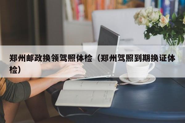 郑州邮政换领驾照体检(郑州驾照到期换证体检)