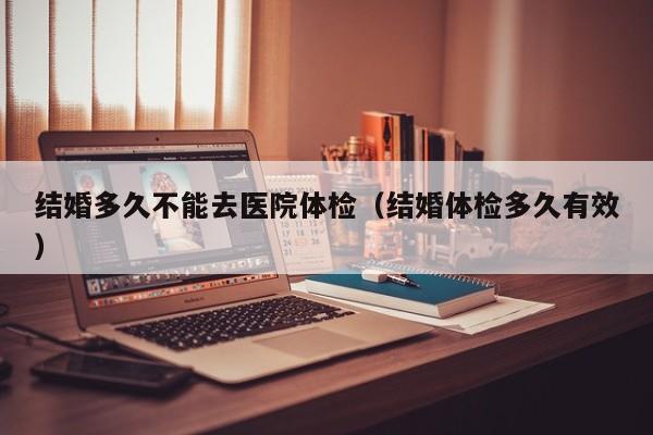 结婚多久不能去医院体检(结婚体检多久有效)