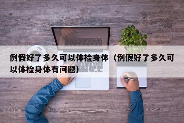 例假好了多久可以体检身体(例假好了多久可以体检身体有问题)