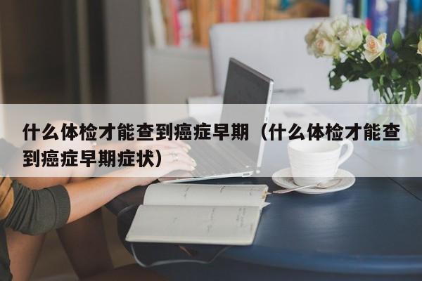 什么体检才能查到癌症早期(什么体检才能查到癌症早期症状)