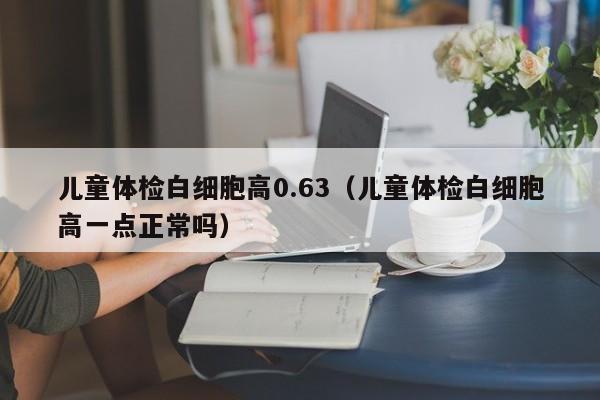 儿童体检白细胞高0.63（儿童体检白细胞高一点正常吗）