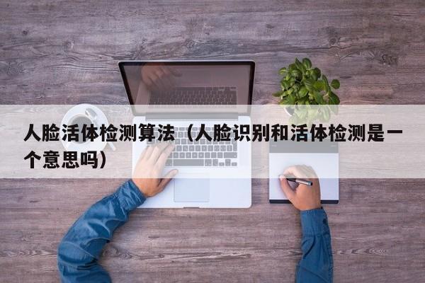 人脸活体检测算法(人脸识别和活体检测是一个意思吗)