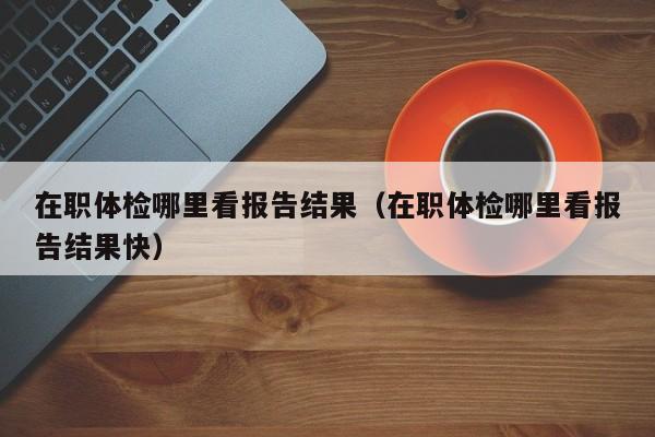 在职体检哪里看报告结果(在职体检哪里看报告结果快)