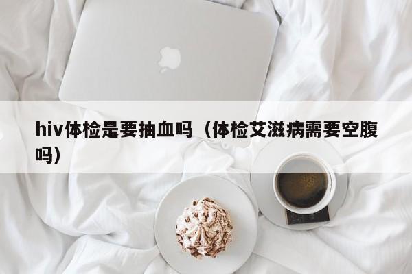 hiv体检是要抽血吗(体检艾滋病需要空腹吗)