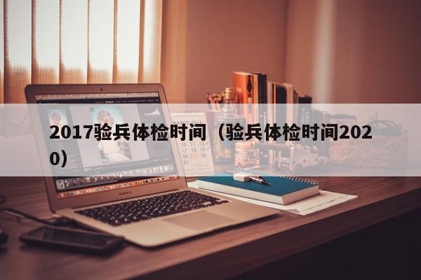 2017验兵体检时间(验兵体检时间2020)