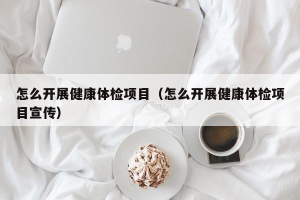 怎么开展健康体检项目(怎么开展健康体检项目宣传)
