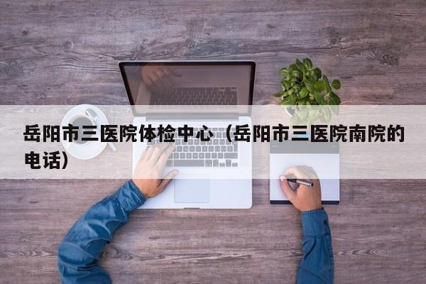 岳阳市三医院体检中心(岳阳市三医院南院的电话)