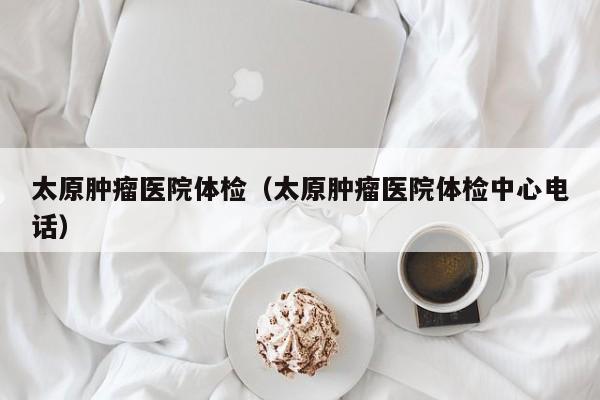 太原肿瘤医院体检(太原肿瘤医院体检中心电话)