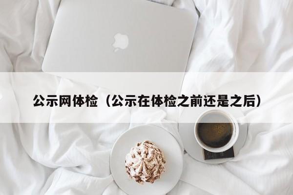 公示网体检(公示在体检之前还是之后)