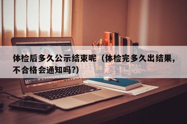 体检后多久公示结束呢(体检完多久出结果,不合格会通知吗?)