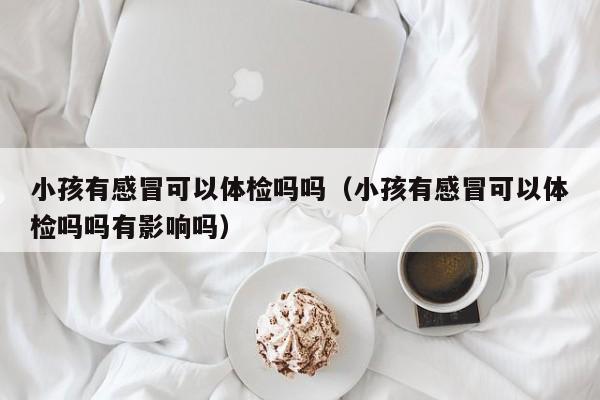 小孩有感冒可以体检吗吗(小孩有感冒可以体检吗吗有影响吗)