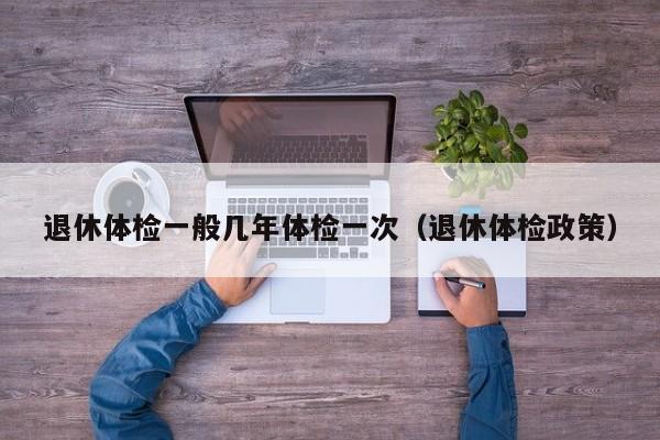 退休体检一般几年体检一次(退休体检政策)