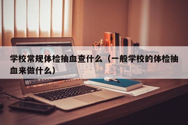 学校常规体检抽血查什么(一般学校的体检抽血来做什么)