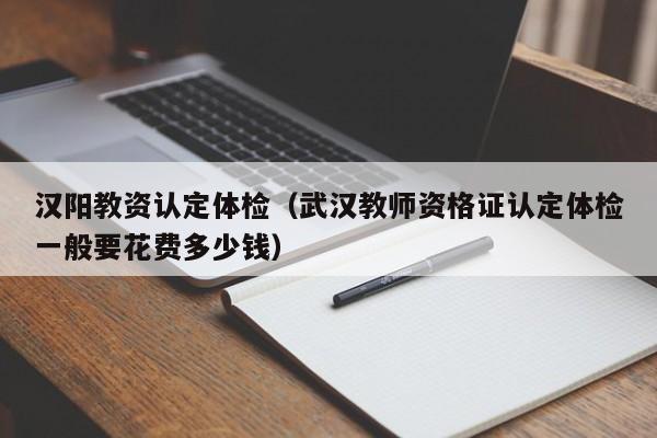 汉阳教资认定体检(武汉教师资格证认定体检一般要花费多少钱)