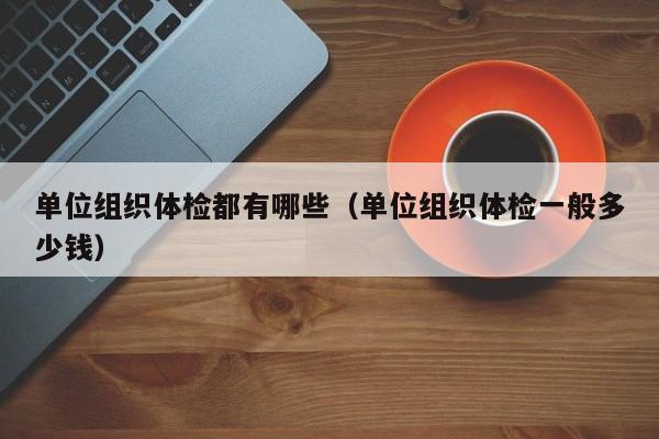 单位组织体检都有哪些(单位组织体检一般多少钱)