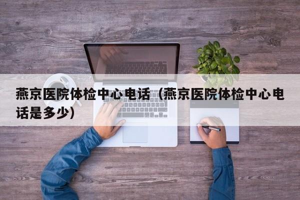 燕京医院体检中心电话(燕京医院体检中心电话是多少)