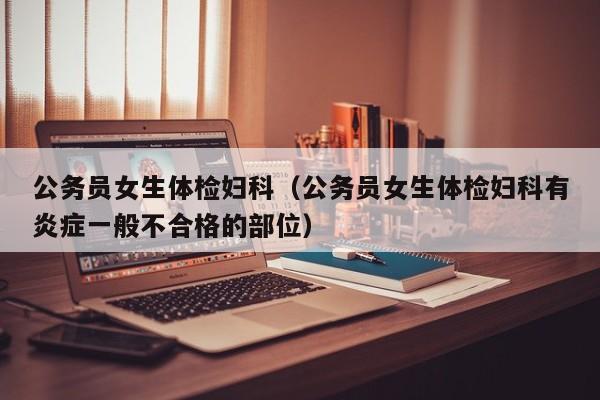 公务员女生体检妇科(公务员女生体检妇科有炎症一般不合格的部位)