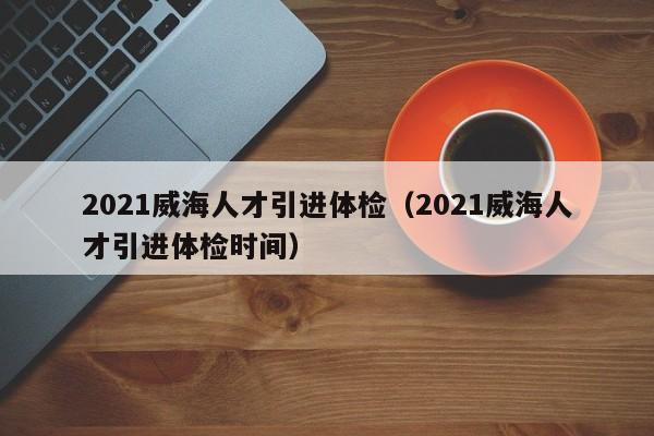2021威海人才引进体检(2021威海人才引进体检时间)