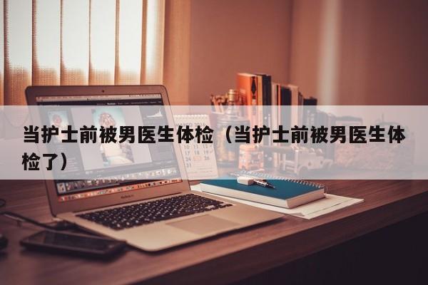 当护士前被男医生体检(当护士前被男医生体检了)