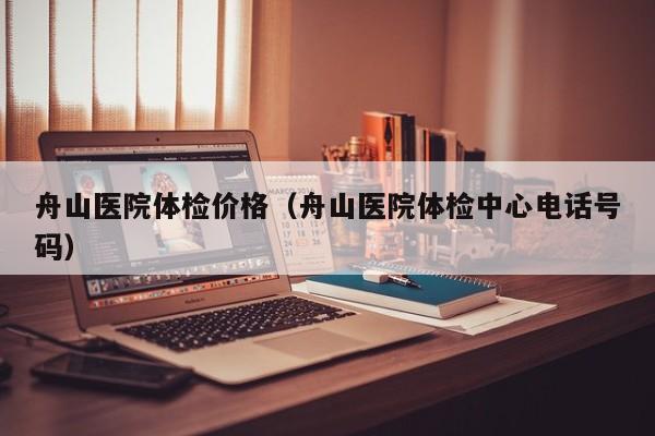 舟山医院体检价格(舟山医院体检中心电话号码)
