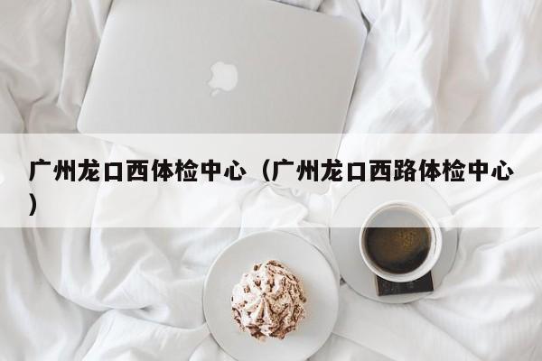 广州龙口西体检中心(广州龙口西路体检中心)