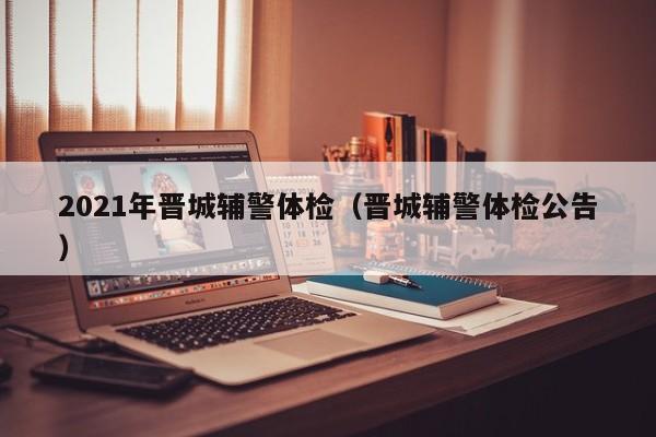 2021年晋城辅警体检(晋城辅警体检公告)