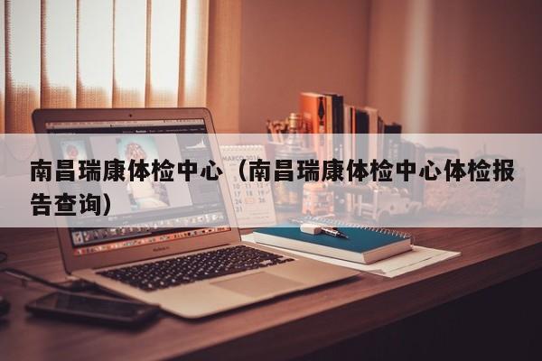 南昌瑞康体检中心(南昌瑞康体检中心体检报告查询)