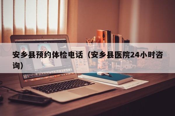 安乡县预约体检电话(安乡县医院24小时咨询)
