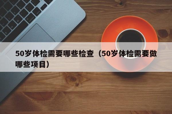 50岁体检需要哪些检查(50岁体检需要做哪些项目)