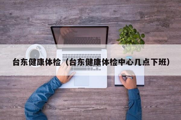 台东健康体检(台东健康体检中心几点下班)