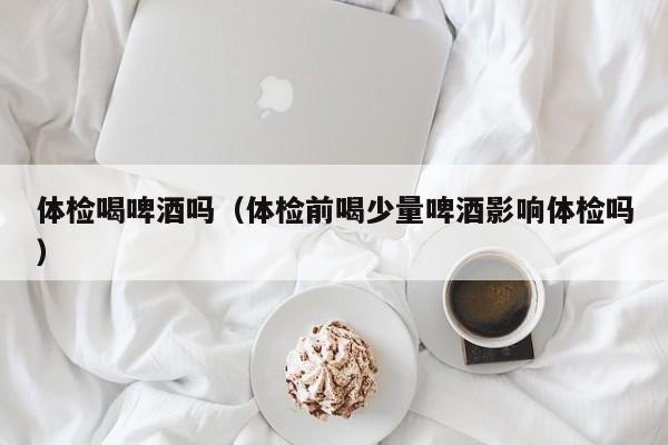 体检喝啤酒吗(体检前喝少量啤酒影响体检吗)
