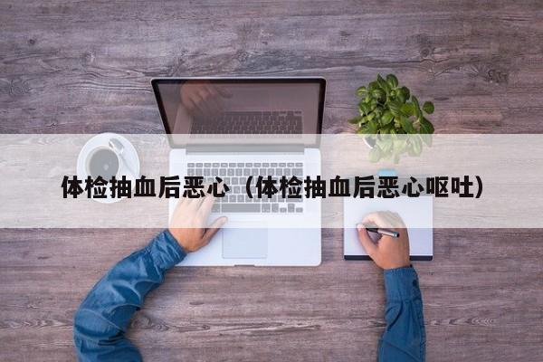 体检抽血后恶心(体检抽血后恶心呕吐)