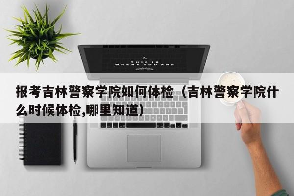 报考吉林警察学院如何体检(吉林警察学院什么时候体检,哪里知道)