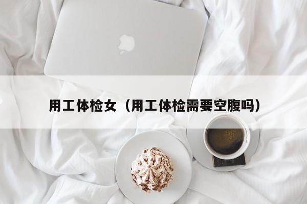 用工体检女(用工体检需要空腹吗)