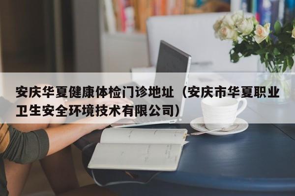 安庆华夏健康体检门诊地址(安庆市华夏职业卫生安全环境技术有限公司)