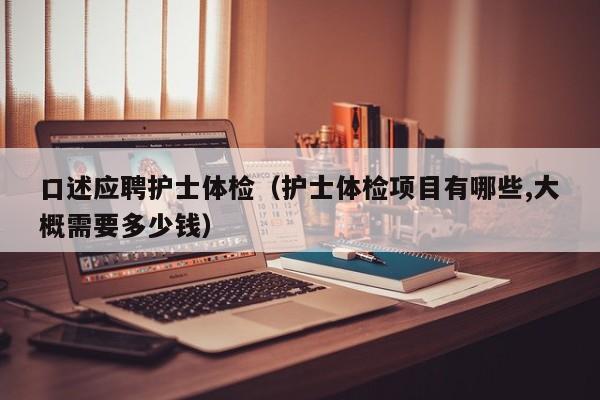 口述应聘护士体检(护士体检项目有哪些,大概需要多少钱)